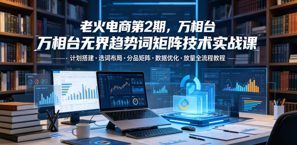 老火电商第2期，万相台无界趋势词矩阵技术实战课，计划搭建・选词布局・分品矩阵・数据优化・放量全流程教程-爱搭资源网