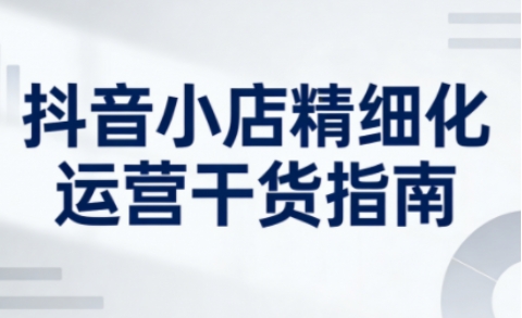 抖音小店精细化运营干货指南新版,助力商家系统提升店铺运营能力(更新26年6月)-爱搭资源网