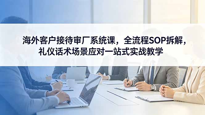 海外客户接待审厂系统课，全流程SOP拆解，礼仪话术场景应对一站式实战教学-爱搭资源网